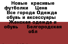 Новые, красивые футболки  › Цена ­ 550 - Все города Одежда, обувь и аксессуары » Женская одежда и обувь   . Белгородская обл.